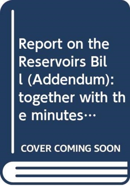Report on the Reservoirs Bill (Addendum) : together with the minutes of proceedings, written submissions and the minutes of evidence relating to the report, third report, Paperback / softback Book