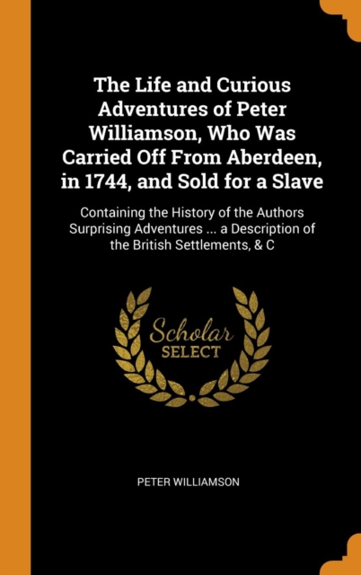 The Life and Curious Adventures of Peter Williamson, Who Was Carried Off From Aberdeen, in 1744, and Sold for a Slave : Containing the History of the Authors Surprising Adventures ... a Description of, Hardback Book