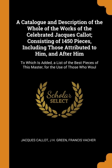 A Catalogue and Description of the Whole of the Works of the Celebrated Jacques Callot; Consisting of 1450 Pieces, Including Those Attributed to Him, and After Him : To Which Is Added, a List of the B, Paperback Book