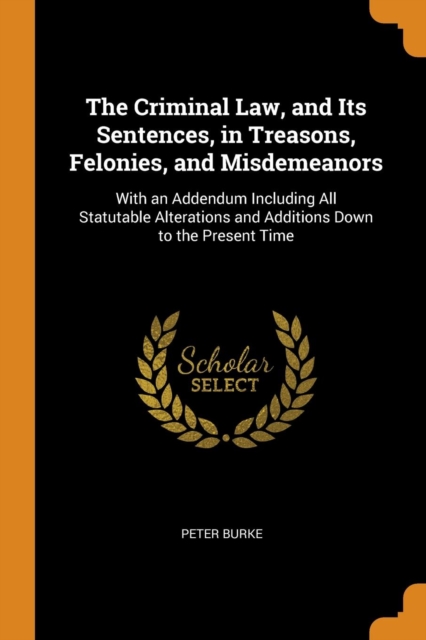 The Criminal Law, and Its Sentences, in Treasons, Felonies, and Misdemeanors : With an Addendum Including All Statutable Alterations and Additions Down to the Present Time, Paperback Book