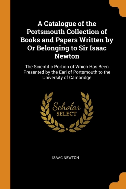 A Catalogue of the Portsmouth Collection of Books and Papers Written by Or Belonging to Sir Isaac Newton : The Scientific Portion of Which Has Been Presented by the Earl of Portsmouth to the Universit, Paperback Book