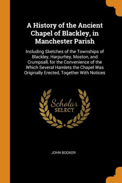 A History of the Ancient Chapel of Blackley, in Manchester Parish : Including Sketches of the Townships of Blackley, Harpurhey, Moston, and Crumpsall, for the Convenience of the Which Several Hamlets, Paperback / softback Book