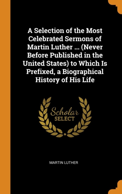 A Selection of the Most Celebrated Sermons of Martin Luther ... (Never Before Published in the United States) to Which Is Prefixed, a Biographical History of His Life, Hardback Book