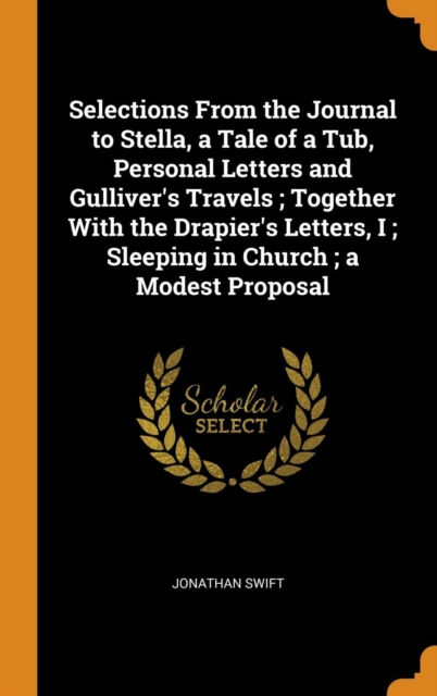 Selections From the Journal to Stella, a Tale of a Tub, Personal Letters and Gulliver's Travels ; Together With the Drapier's Letters, I ; Sleeping in Church ; a Modest Proposal, Hardback Book