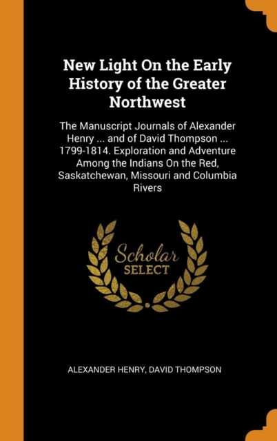 New Light On the Early History of the Greater Northwest : The Manuscript Journals of Alexander Henry ... and of David Thompson ... 1799-1814. Exploration and Adventure Among the Indians On the Red, Sa, Hardback Book