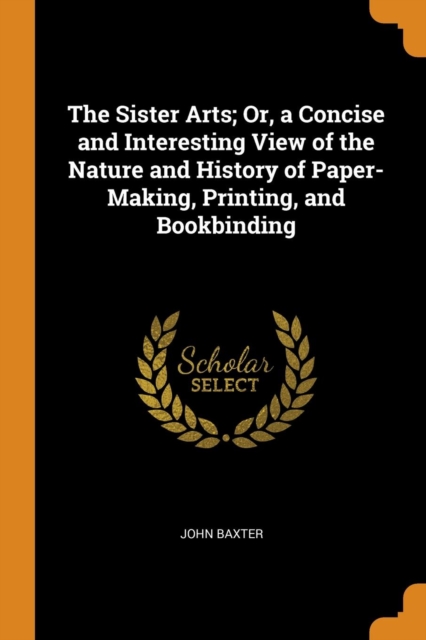 The Sister Arts; Or, a Concise and Interesting View of the Nature and History of Paper-Making, Printing, and Bookbinding, Paperback / softback Book