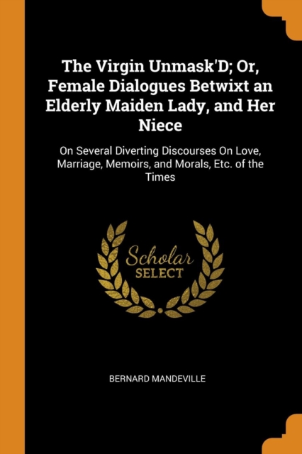 The Virgin Unmask'd; Or, Female Dialogues Betwixt an Elderly Maiden Lady, and Her Niece : On Several Diverting Discourses on Love, Marriage, Memoirs, and Morals, Etc. of the Times, Paperback / softback Book
