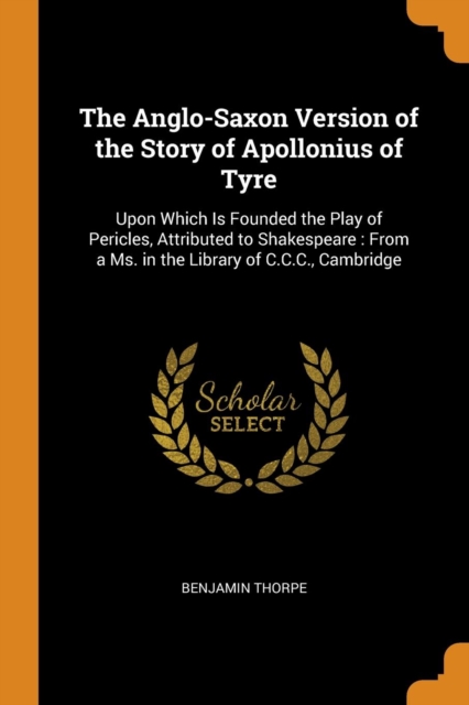 The Anglo-Saxon Version of the Story of Apollonius of Tyre : Upon Which Is Founded the Play of Pericles, Attributed to Shakespeare: From a Ms. in the Library of C.C.C., Cambridge, Paperback / softback Book