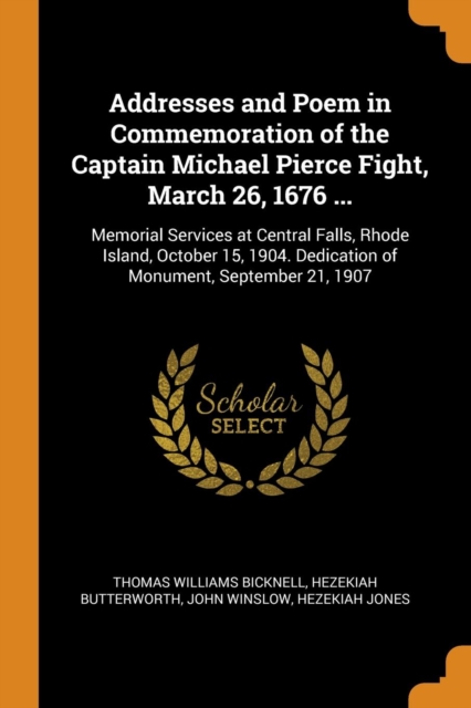 Addresses and Poem in Commemoration of the Captain Michael Pierce Fight, March 26, 1676 ... : Memorial Services at Central Falls, Rhode Island, October 15, 1904. Dedication of Monument, September 21,, Paperback / softback Book