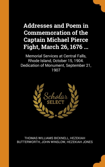 Addresses and Poem in Commemoration of the Captain Michael Pierce Fight, March 26, 1676 ... : Memorial Services at Central Falls, Rhode Island, October 15, 1904. Dedication of Monument, September 21,, Hardback Book