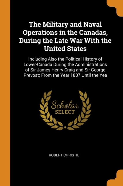 The Military and Naval Operations in the Canadas, During the Late War with the United States : Including Also the Political History of Lower-Canada During the Administrations of Sir James Henry Craig, Paperback / softback Book
