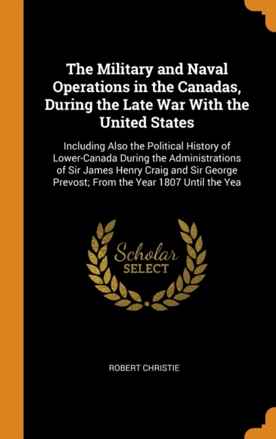 The Military and Naval Operations in the Canadas, During the Late War With the United States : Including Also the Political History of Lower-Canada During the Administrations of Sir James Henry Craig, Hardback Book