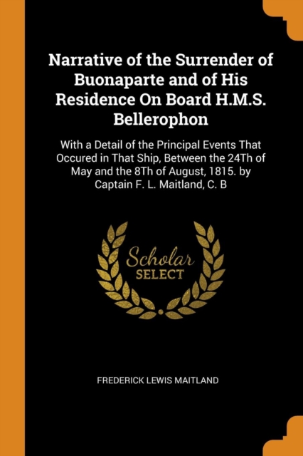 Narrative of the Surrender of Buonaparte and of His Residence on Board H.M.S. Bellerophon : With a Detail of the Principal Events That Occured in That Ship, Between the 24th of May and the 8th of Augu, Paperback / softback Book