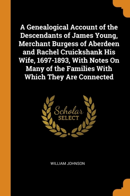 A Genealogical Account of the Descendants of James Young, Merchant Burgess of Aberdeen and Rachel Cruickshank His Wife, 1697-1893, With Notes On Many of the Families With Which They Are Connected, Paperback Book