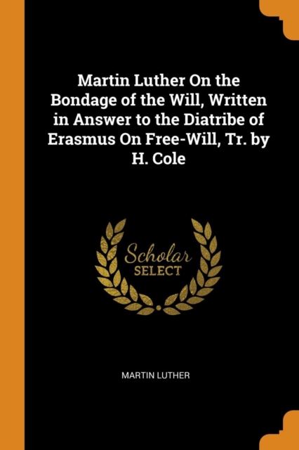 Martin Luther on the Bondage of the Will, Written in Answer to the Diatribe of Erasmus on Free-Will, Tr. by H. Cole, Paperback / softback Book