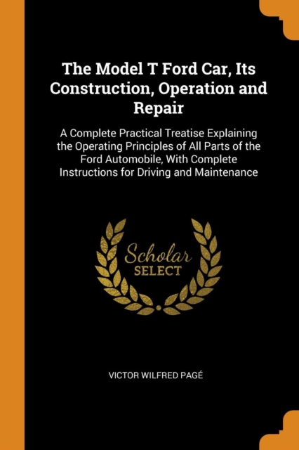 The Model T Ford Car, Its Construction, Operation and Repair : A Complete Practical Treatise Explaining the Operating Principles of All Parts of the Ford Automobile, With Complete Instructions for Dri, Paperback Book
