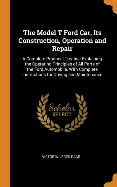 The Model T Ford Car, Its Construction, Operation and Repair : A Complete Practical Treatise Explaining the Operating Principles of All Parts of the Ford Automobile, With Complete Instructions for Dri, Hardback Book