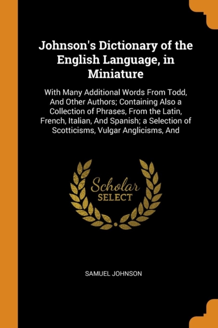 Johnson's Dictionary of the English Language, in Miniature : With Many Additional Words from Todd, and Other Authors; Containing Also a Collection of Phrases, from the Latin, French, Italian, and Span, Paperback / softback Book