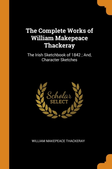 The Complete Works of William Makepeace Thackeray : The Irish Sketchbook of 1842 ; And, Character Sketches, Paperback Book