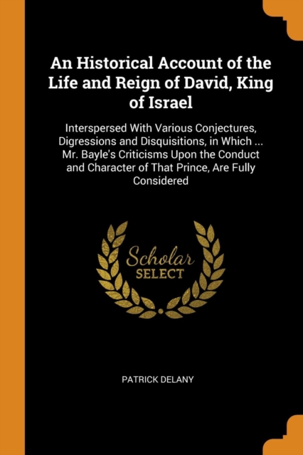 An Historical Account of the Life and Reign of David, King of Israel : Interspersed with Various Conjectures, Digressions and Disquisitions, in Which ... Mr. Bayle's Criticisms Upon the Conduct and Ch, Paperback / softback Book