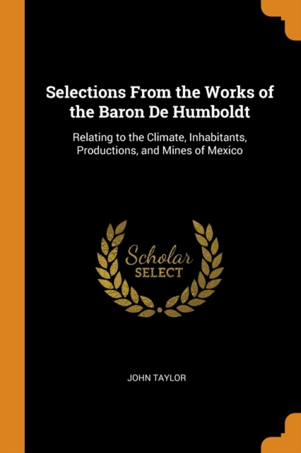 Selections From the Works of the Baron De Humboldt : Relating to the Climate, Inhabitants, Productions, and Mines of Mexico, Paperback Book