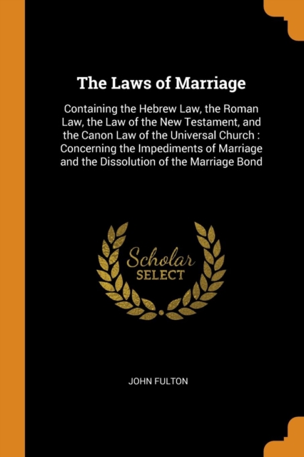 The Laws of Marriage : Containing the Hebrew Law, the Roman Law, the Law of the New Testament, and the Canon Law of the Universal Church: Concerning the Impediments of Marriage and the Dissolution of, Paperback / softback Book