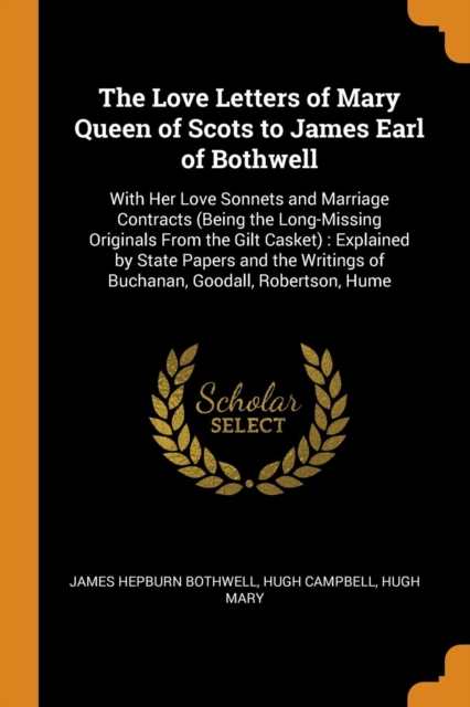 The Love Letters of Mary Queen of Scots to James Earl of Bothwell : With Her Love Sonnets and Marriage Contracts (Being the Long-Missing Originals from the Gilt Casket): Explained by State Papers and, Paperback / softback Book