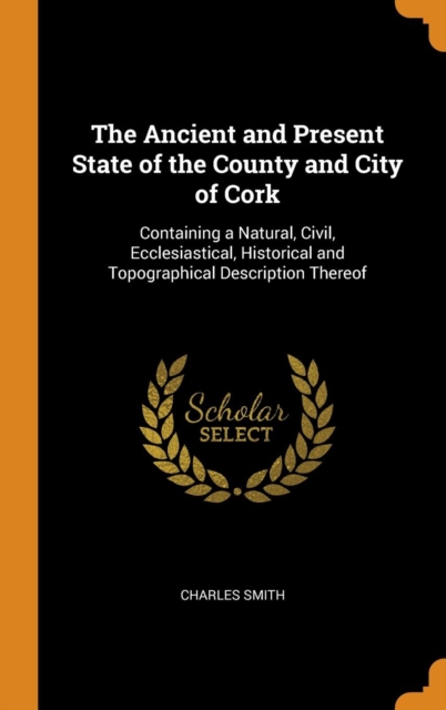 The Ancient and Present State of the County and City of Cork : Containing a Natural, Civil, Ecclesiastical, Historical and Topographical Description Thereof, Hardback Book