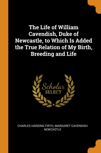 The Life of William Cavendish, Duke of Newcastle, to Which Is Added the True Relation of My Birth, Breeding and Life, Paperback / softback Book