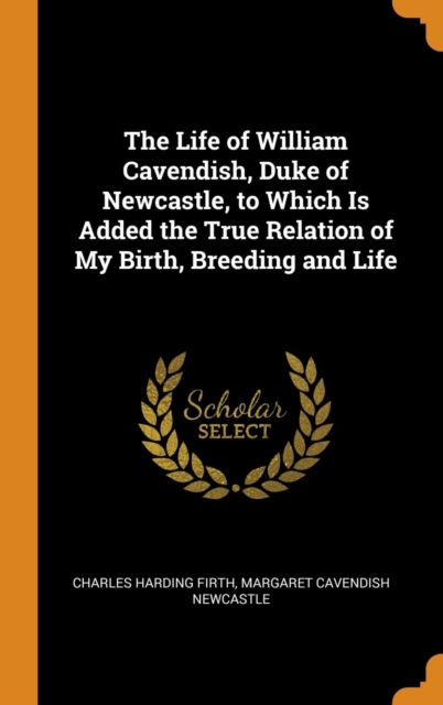 The Life of William Cavendish, Duke of Newcastle, to Which Is Added the True Relation of My Birth, Breeding and Life, Hardback Book