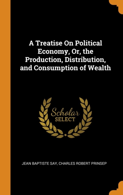 A Treatise On Political Economy, Or, the Production, Distribution, and Consumption of Wealth, Hardback Book
