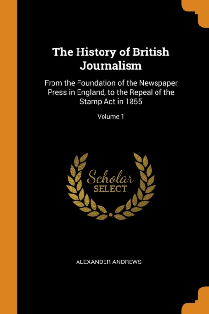 The History of British Journalism : From the Foundation of the Newspaper Press in England, to the Repeal of the Stamp ACT in 1855; Volume 1, Paperback / softback Book
