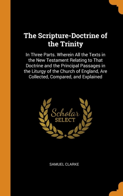 The Scripture-Doctrine of the Trinity : In Three Parts. Wherein All the Texts in the New Testament Relating to That Doctrine and the Principal Passages in the Liturgy of the Church of England, Are Col, Hardback Book