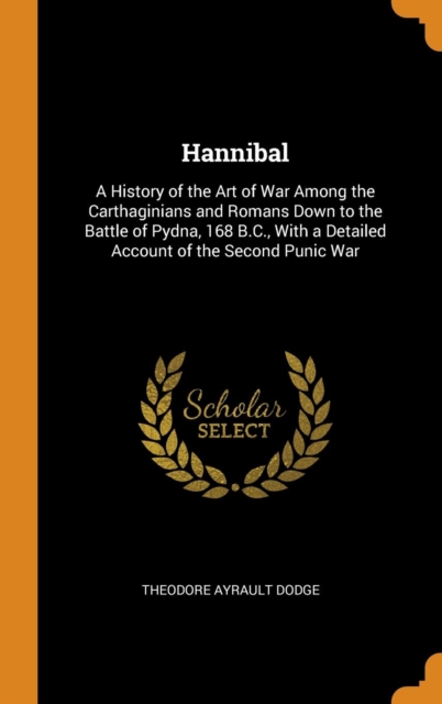 Hannibal : A History of the Art of War Among the Carthaginians and Romans Down to the Battle of Pydna, 168 B.C., With a Detailed Account of the Second Punic War, Hardback Book