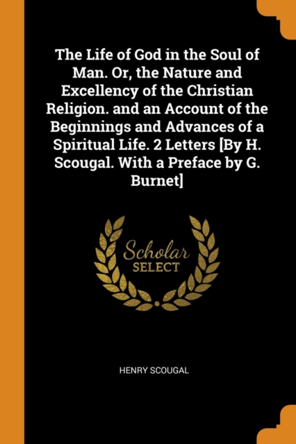 The Life of God in the Soul of Man. Or, the Nature and Excellency of the Christian Religion. and an Account of the Beginnings and Advances of a Spiritual Life. 2 Letters [By H. Scougal. With a Preface, Paperback Book