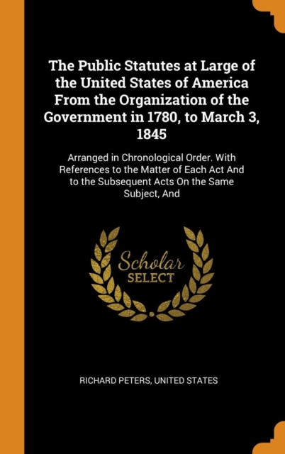 The Public Statutes at Large of the United States of America From the Organization of the Government in 1780, to March 3, 1845 : Arranged in Chronological Order. With References to the Matter of Each, Hardback Book