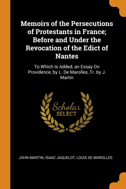 Memoirs of the Persecutions of Protestants in France; Before and Under the Revocation of the Edict of Nantes : To Which Is Added, an Essay on Providence, by L. de Marolles, Tr. by J. Martin, Paperback / softback Book