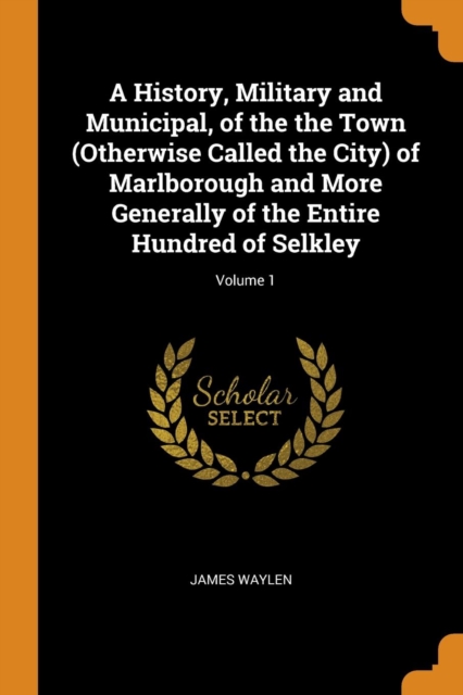 A History, Military and Municipal, of the the Town (Otherwise Called the City) of Marlborough and More Generally of the Entire Hundred of Selkley; Volume 1, Paperback / softback Book