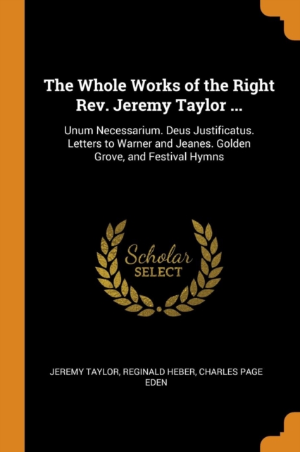 The Whole Works of the Right Rev. Jeremy Taylor ... : Unum Necessarium. Deus Justificatus. Letters to Warner and Jeanes. Golden Grove, and Festival Hymns, Paperback / softback Book