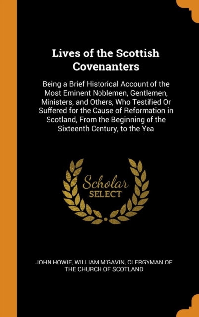 Lives of the Scottish Covenanters : Being a Brief Historical Account of the Most Eminent Noblemen, Gentlemen, Ministers, and Others, Who Testified or Suffered for the Cause of Reformation in Scotland,, Hardback Book