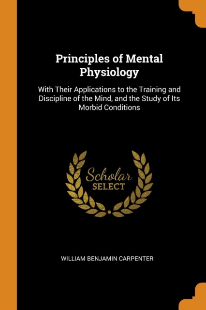 Principles of Mental Physiology : With Their Applications to the Training and Discipline of the Mind, and the Study of Its Morbid Conditions, Paperback / softback Book