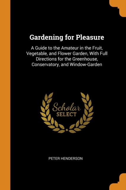 Gardening for Pleasure : A Guide to the Amateur in the Fruit, Vegetable, and Flower Garden, with Full Directions for the Greenhouse, Conservatory, and Window-Garden, Paperback / softback Book