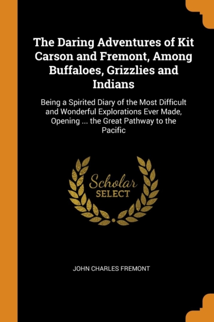 The Daring Adventures of Kit Carson and Fremont, Among Buffaloes, Grizzlies and Indians : Being a Spirited Diary of the Most Difficult and Wonderful Explorations Ever Made, Opening ... the Great Pathw, Paperback / softback Book