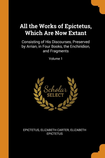 All the Works of Epictetus, Which Are Now Extant : Consisting of His Discourses, Preserved by Arrian, in Four Books, the Enchiridion, and Fragments; Volume 1, Paperback / softback Book
