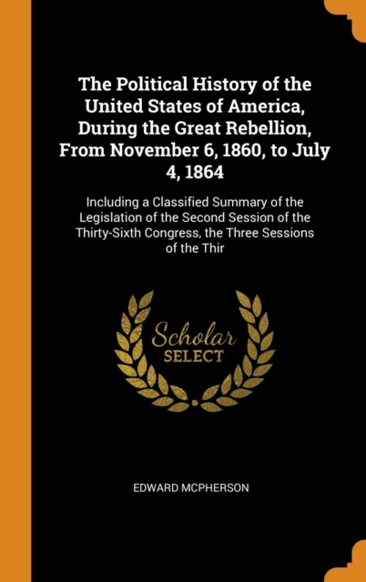 The Political History of the United States of America, During the Great Rebellion, from November 6, 1860, to July 4, 1864 : Including a Classified Summary of the Legislation of the Second Session of t, Hardback Book