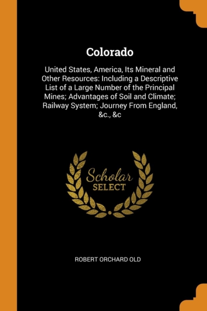 Colorado : United States, America, Its Mineral and Other Resources: Including a Descriptive List of a Large Number of the Principal Mines; Advantages of Soil and Climate; Railway System; Journey from, Paperback / softback Book