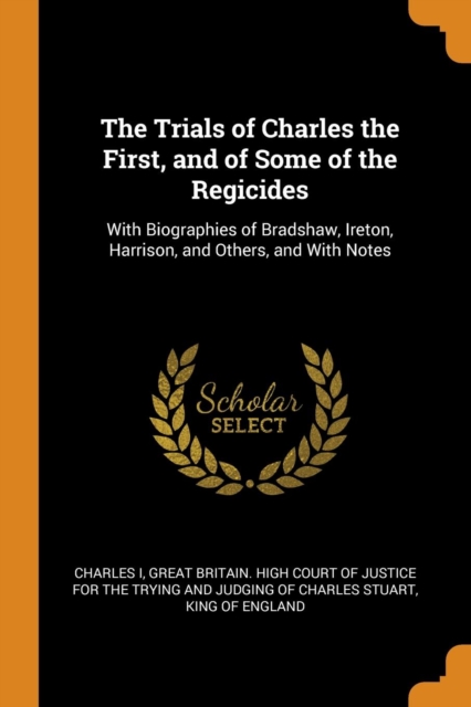The Trials of Charles the First, and of Some of the Regicides : With Biographies of Bradshaw, Ireton, Harrison, and Others, and with Notes, Paperback / softback Book