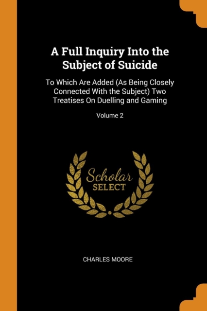 A Full Inquiry Into the Subject of Suicide : To Which Are Added (as Being Closely Connected with the Subject) Two Treatises on Duelling and Gaming; Volume 2, Paperback / softback Book