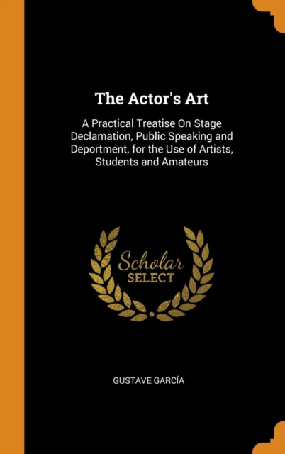 The Actor's Art : A Practical Treatise on Stage Declamation, Public Speaking and Deportment, for the Use of Artists, Students and Amateurs, Hardback Book