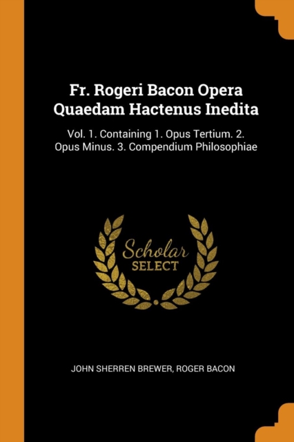 Fr. Rogeri Bacon Opera Quaedam Hactenus Inedita : Vol. 1. Containing 1. Opus Tertium. 2. Opus Minus. 3. Compendium Philosophiae, Paperback / softback Book